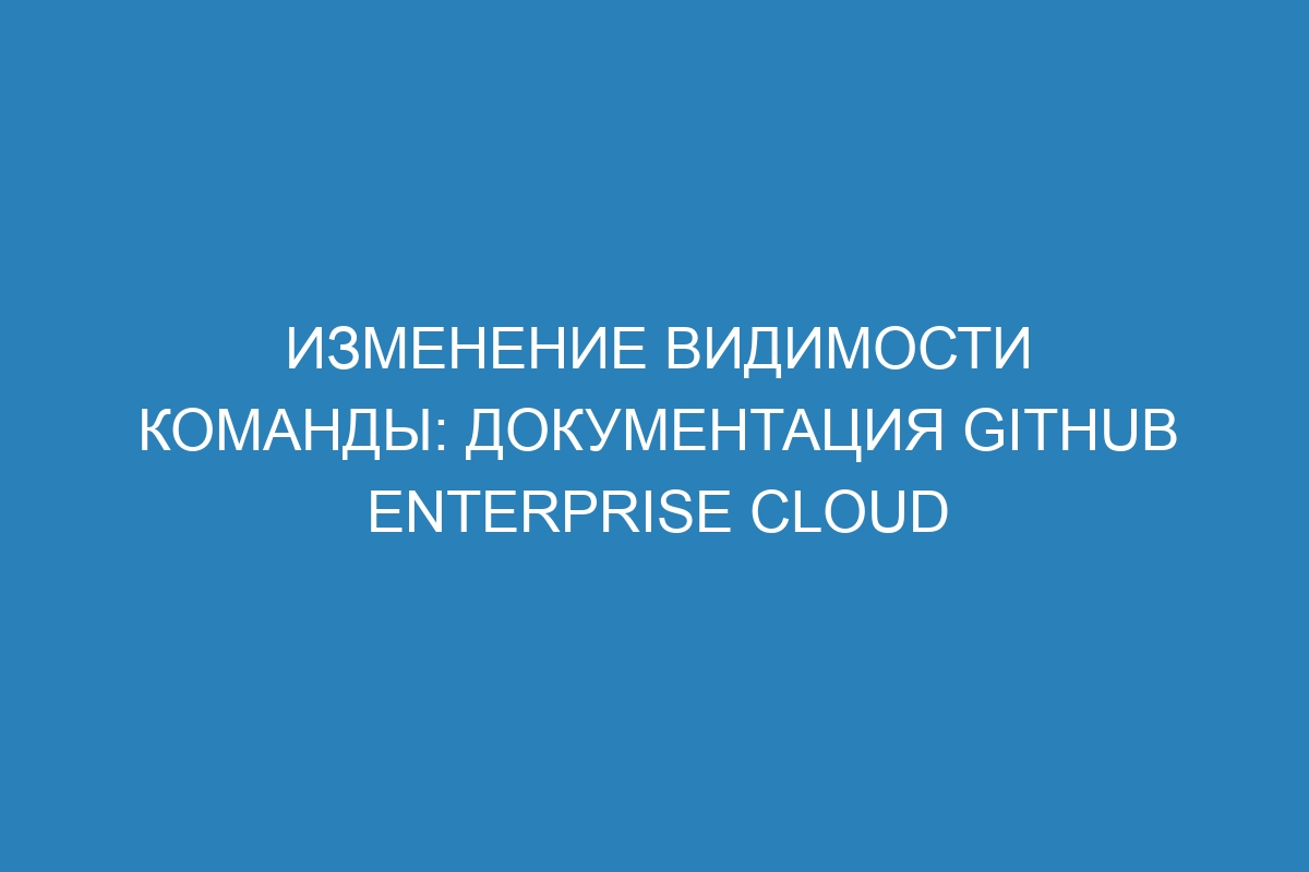 Изменение видимости команды: документация GitHub Enterprise Cloud