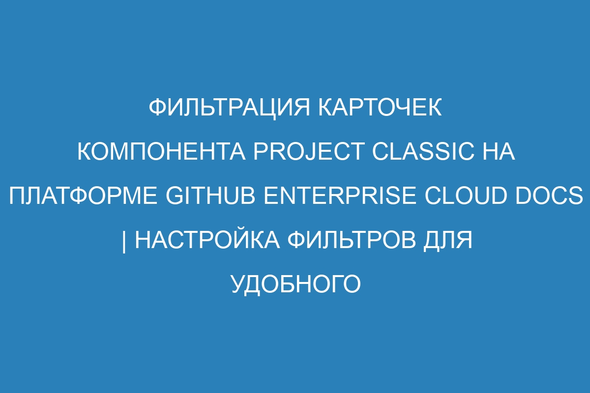 Фильтрация карточек компонента project classic на платформе GitHub Enterprise Cloud Docs | Настройка фильтров для удобного управления списком задач