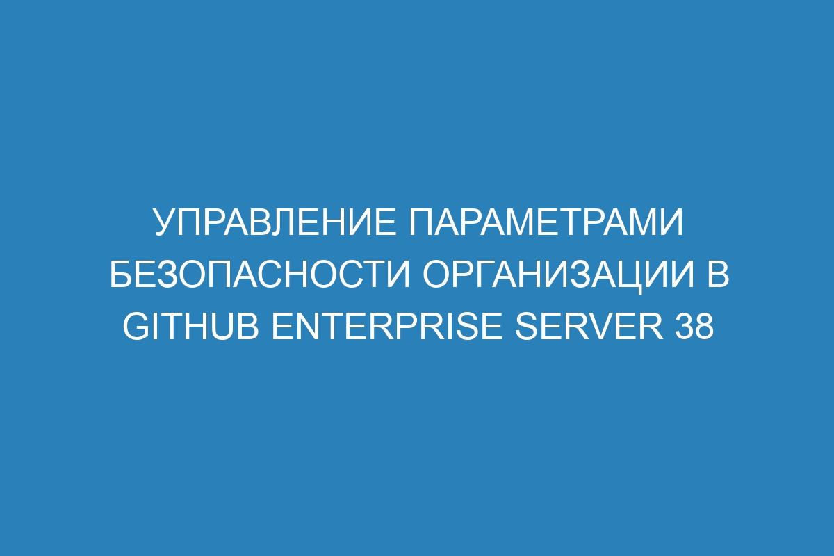 Управление параметрами безопасности организации в GitHub Enterprise Server 38