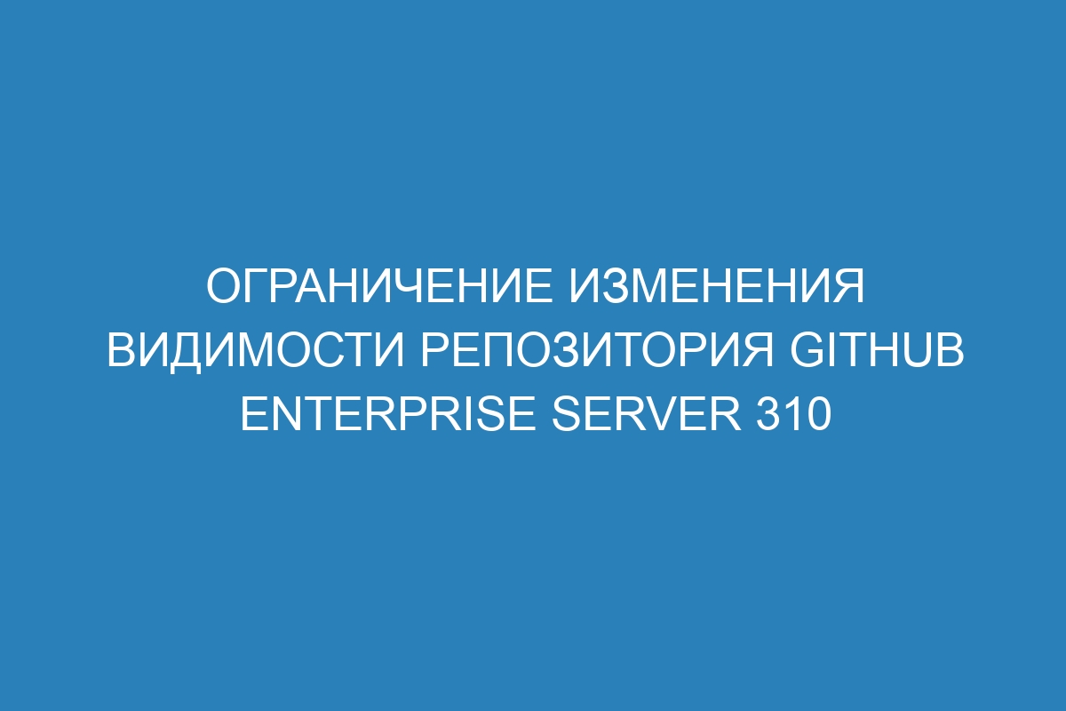 Ограничение изменения видимости репозитория GitHub Enterprise Server 310