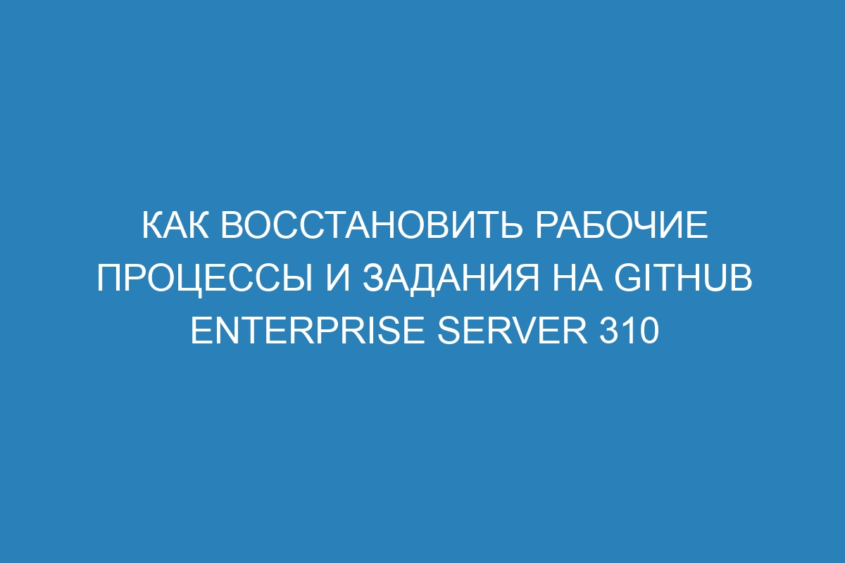 Как восстановить рабочие процессы и задания на GitHub Enterprise Server 310