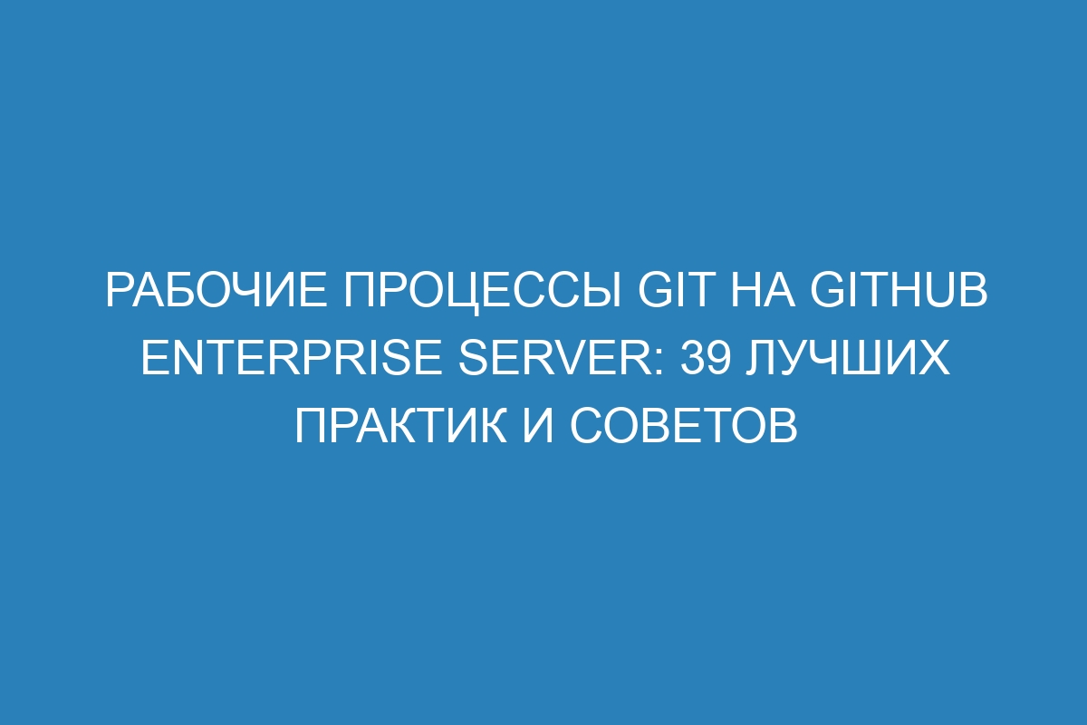 Рабочие процессы Git на GitHub Enterprise Server: 39 лучших практик и советов