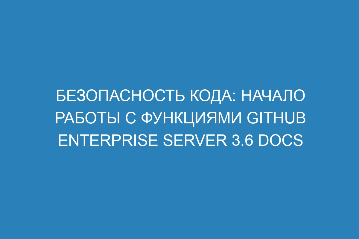 Безопасность кода: начало работы с функциями GitHub Enterprise Server 3.6 Docs