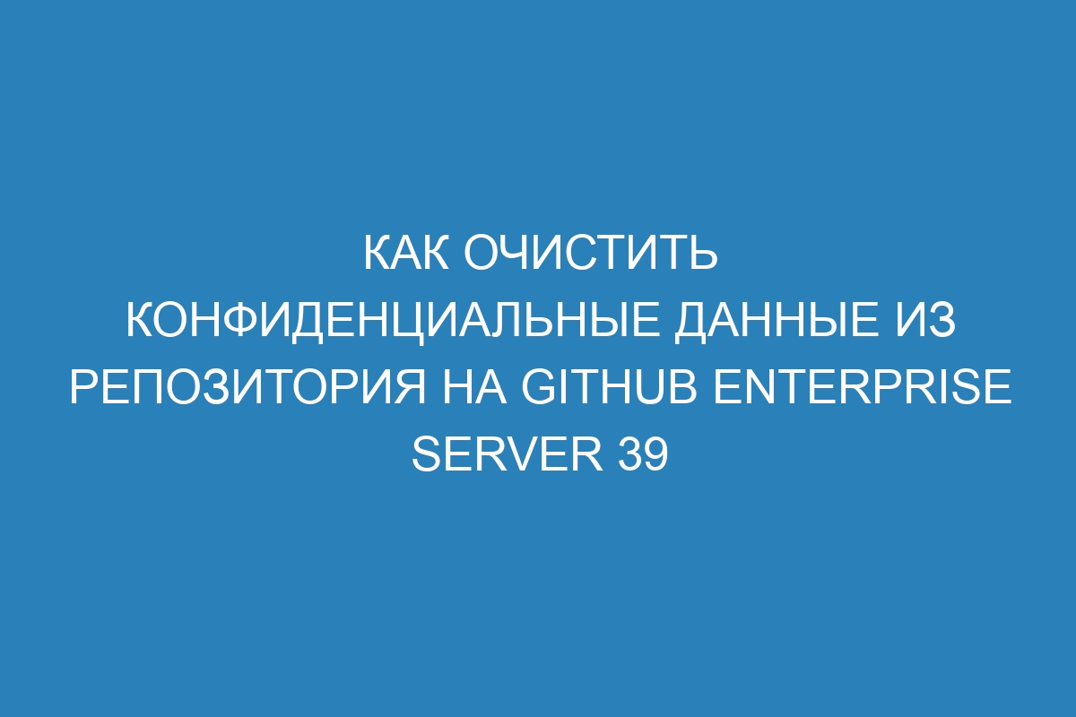 Как очистить конфиденциальные данные из репозитория на GitHub Enterprise Server 39