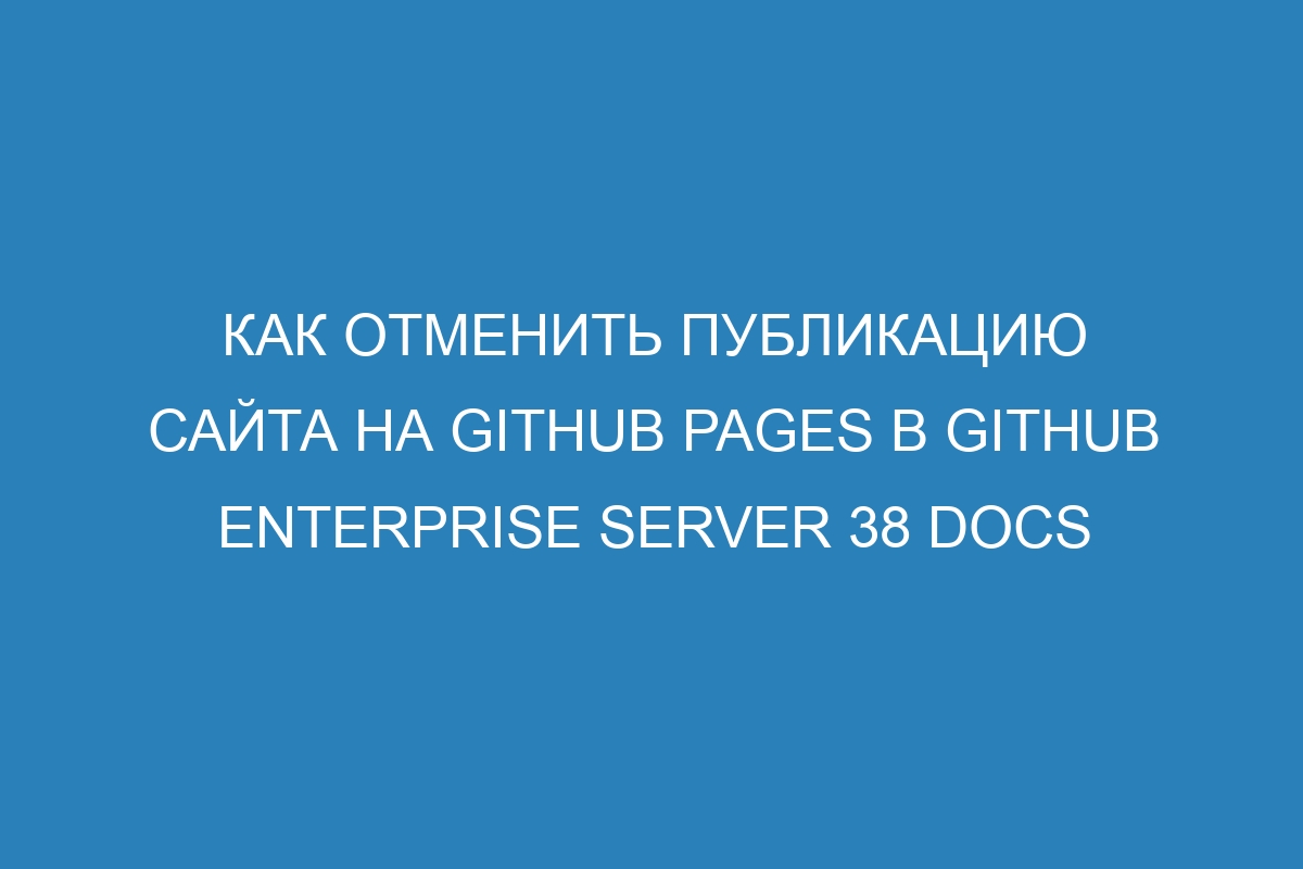 Как отменить публикацию сайта на GitHub Pages в GitHub Enterprise Server 38 Docs