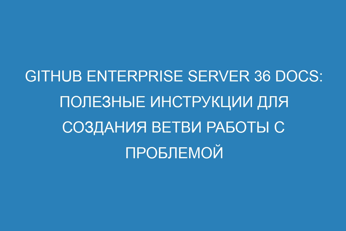 GitHub Enterprise Server 36 Docs: полезные инструкции для создания ветви работы с проблемой