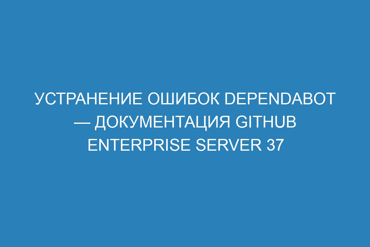 Устранение ошибок Dependabot — документация GitHub Enterprise Server 37