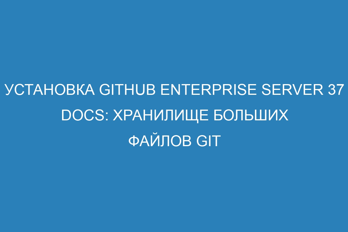 Установка GitHub Enterprise Server 37 Docs: хранилище больших файлов Git