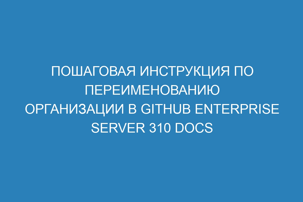 Пошаговая инструкция по переименованию организации в GitHub Enterprise Server 310 Docs