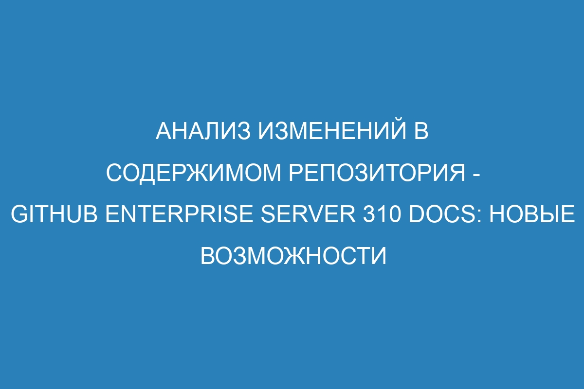Анализ изменений в содержимом репозитория - GitHub Enterprise Server 310 Docs: новые возможности