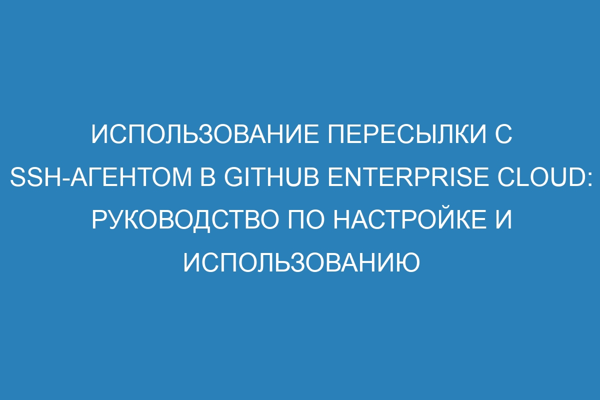 Использование пересылки с SSH-агентом в GitHub Enterprise Cloud: руководство по настройке и использованию