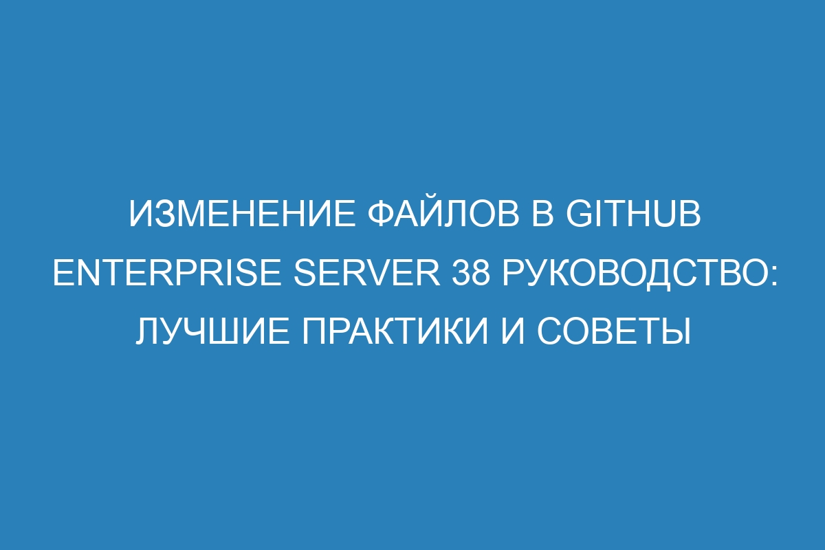 Изменение файлов в GitHub Enterprise Server 38 Руководство: лучшие практики и советы