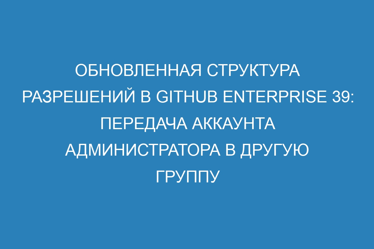 Обновленная структура разрешений в GitHub Enterprise 39: передача аккаунта администратора в другую группу