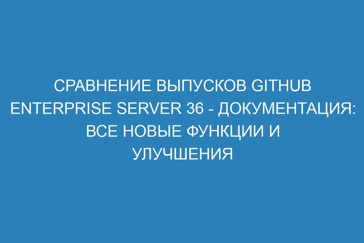 Сравнение выпусков GitHub Enterprise Server 36 - документация: все новые функции и улучшения