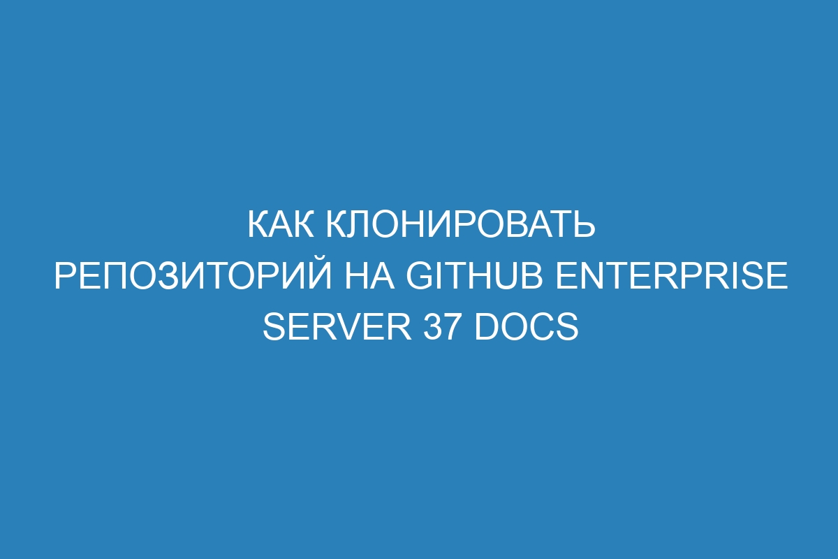 Как клонировать репозиторий на GitHub Enterprise Server 37 Docs