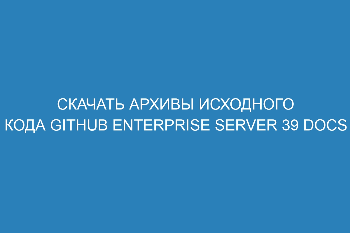 Скачать архивы исходного кода GitHub Enterprise Server 39 Docs