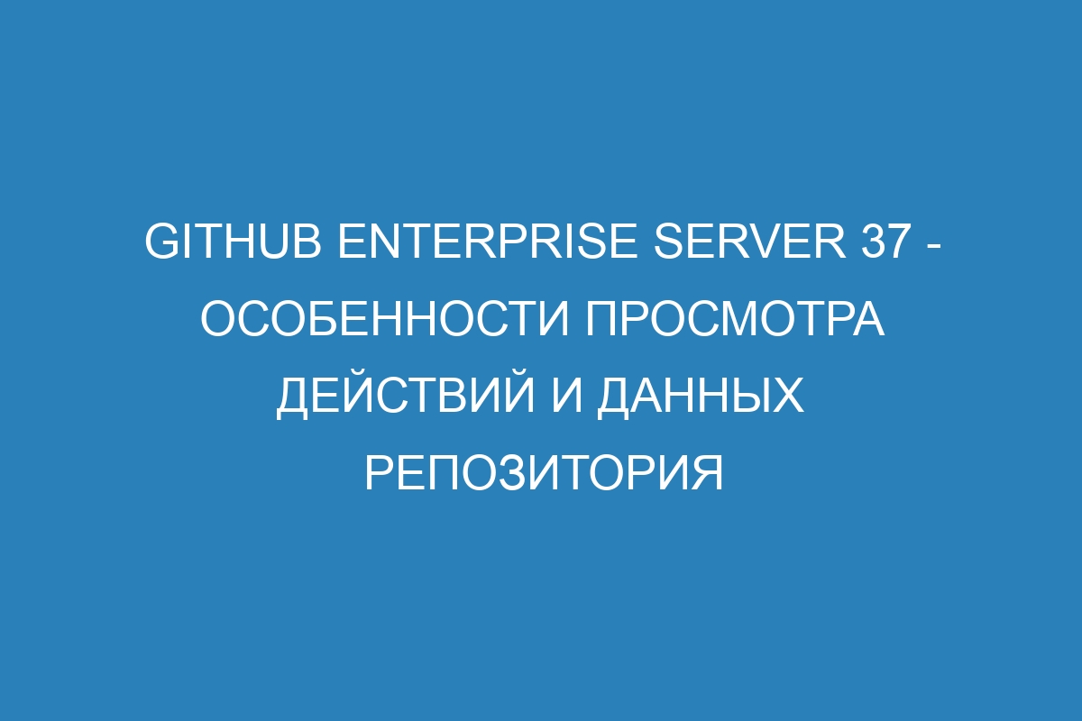 GitHub Enterprise Server 37 - особенности просмотра действий и данных репозитория