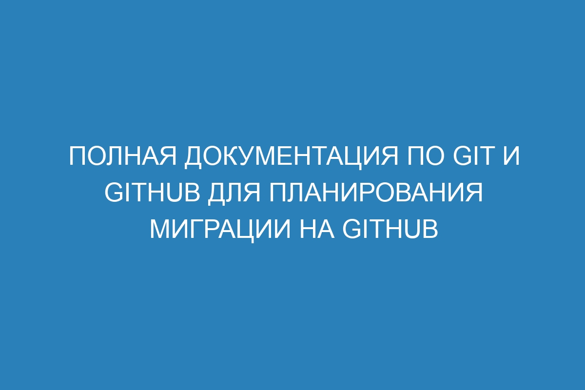 Полная документация по Git и GitHub для планирования миграции на GitHub