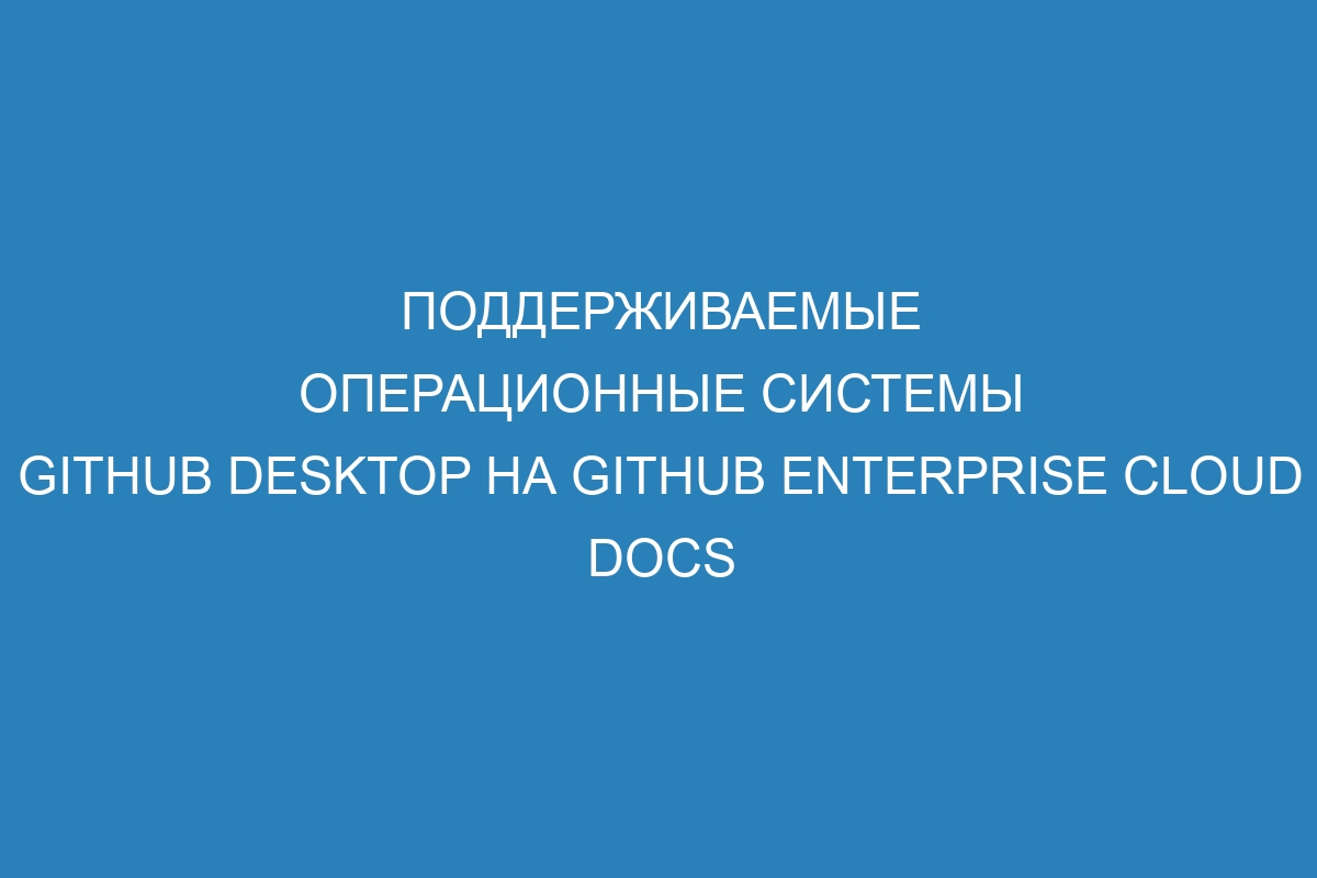 Поддерживаемые операционные системы GitHub Desktop на GitHub Enterprise Cloud Docs