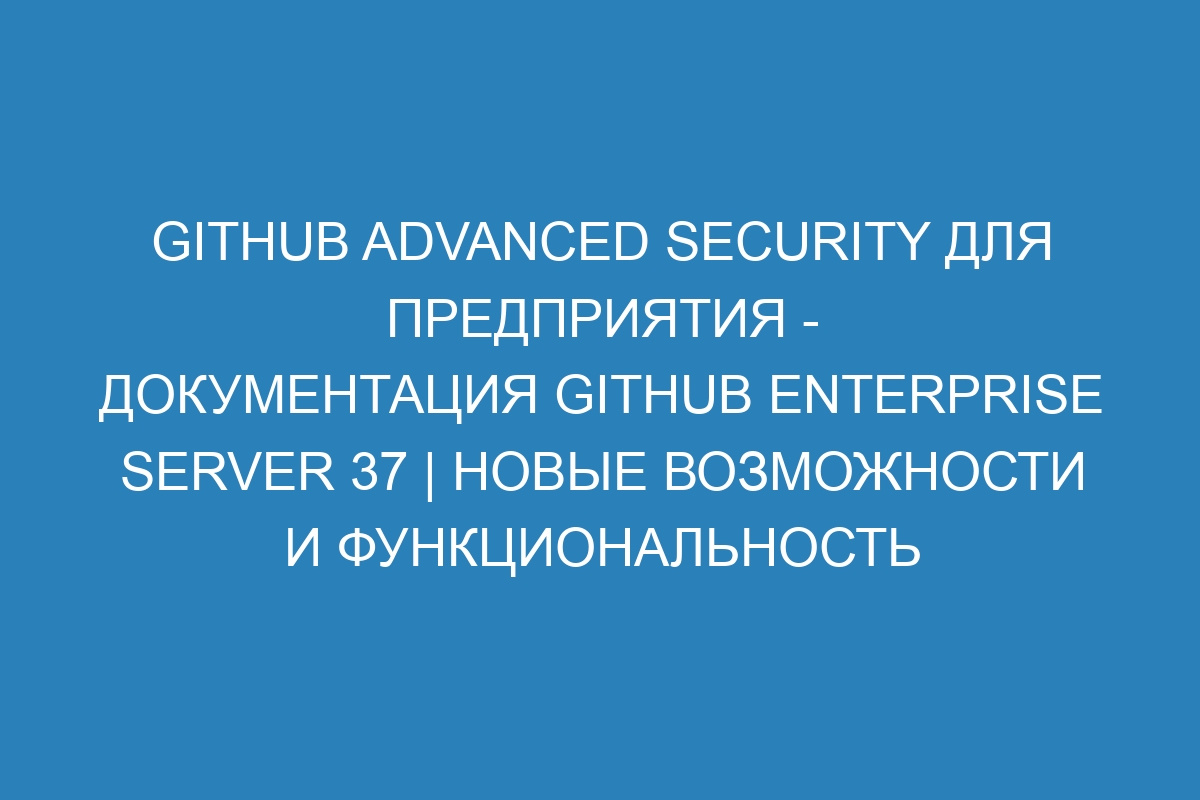 GitHub Advanced Security для предприятия - документация GitHub Enterprise Server 37 | Новые возможности и функциональность