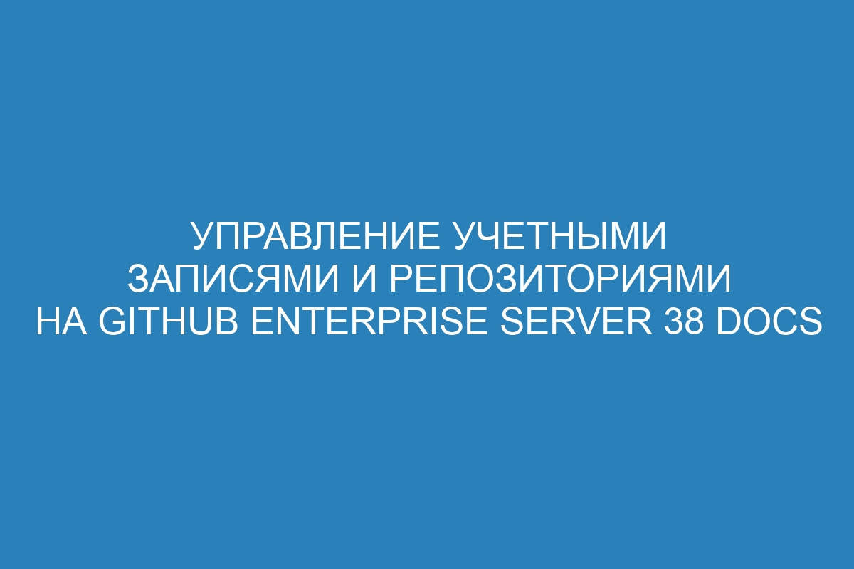 Управление учетными записями и репозиториями на GitHub Enterprise Server 38 Docs