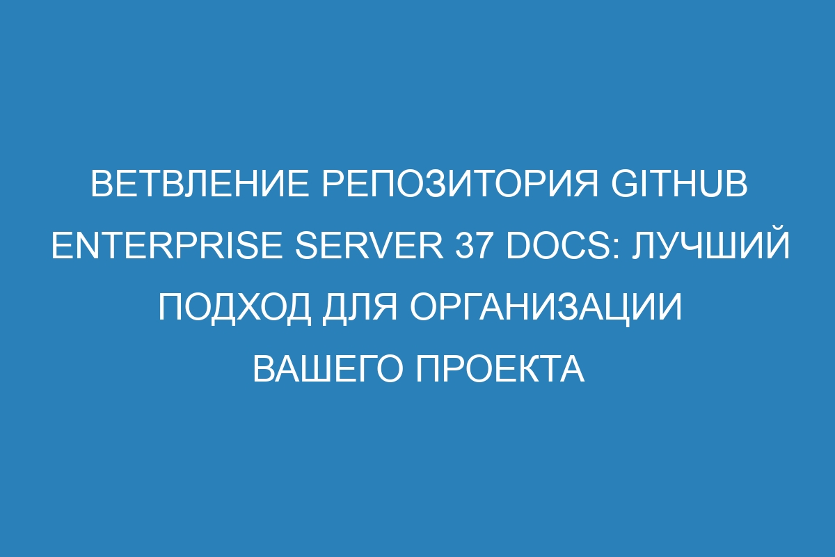 Ветвление репозитория GitHub Enterprise Server 37 Docs: лучший подход для организации вашего проекта