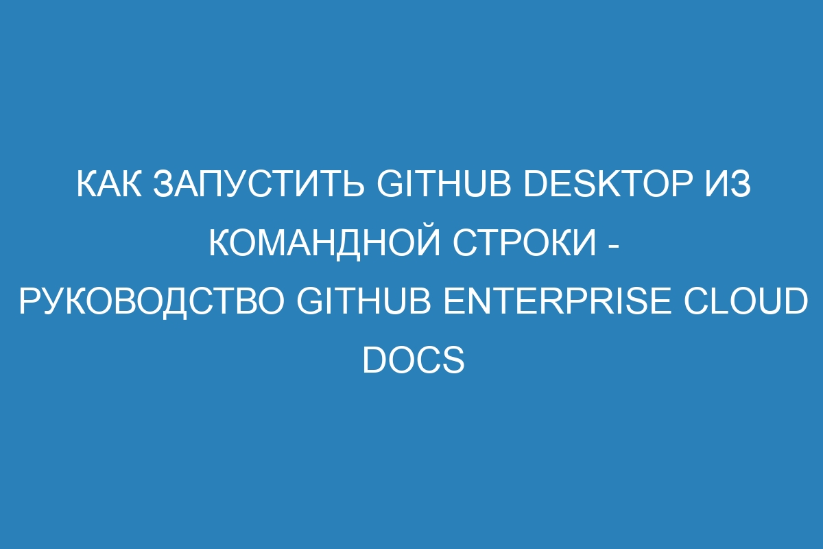 Как запустить GitHub Desktop из командной строки - Руководство GitHub Enterprise Cloud Docs