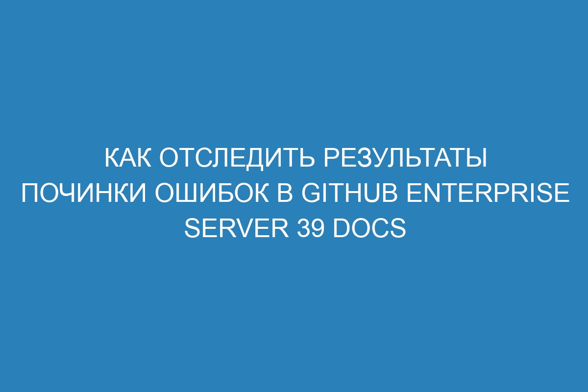 Как отследить результаты починки ошибок в GitHub Enterprise Server 39 Docs