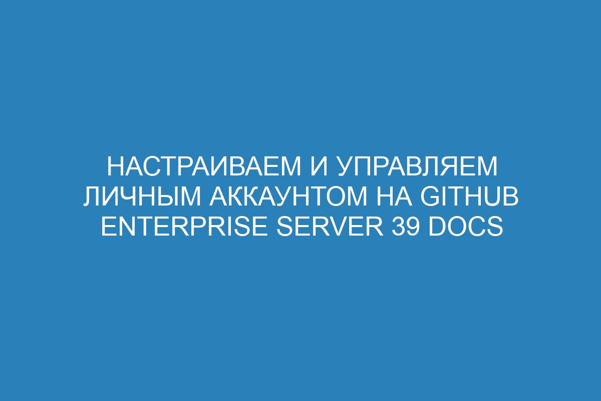 Настраиваем и управляем личным аккаунтом на GitHub Enterprise Server 39 Docs