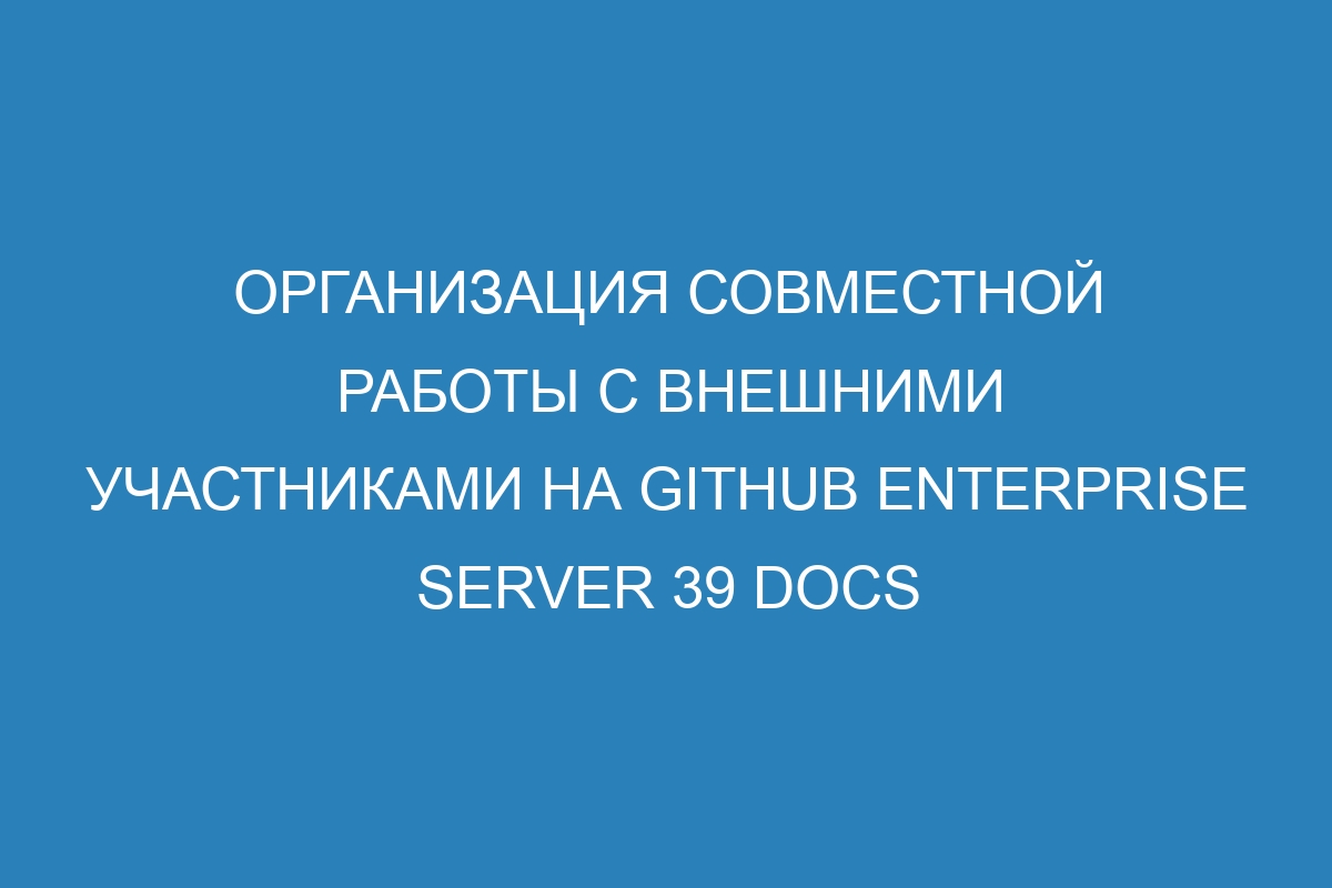 Организация совместной работы с внешними участниками на GitHub Enterprise Server 39 Docs