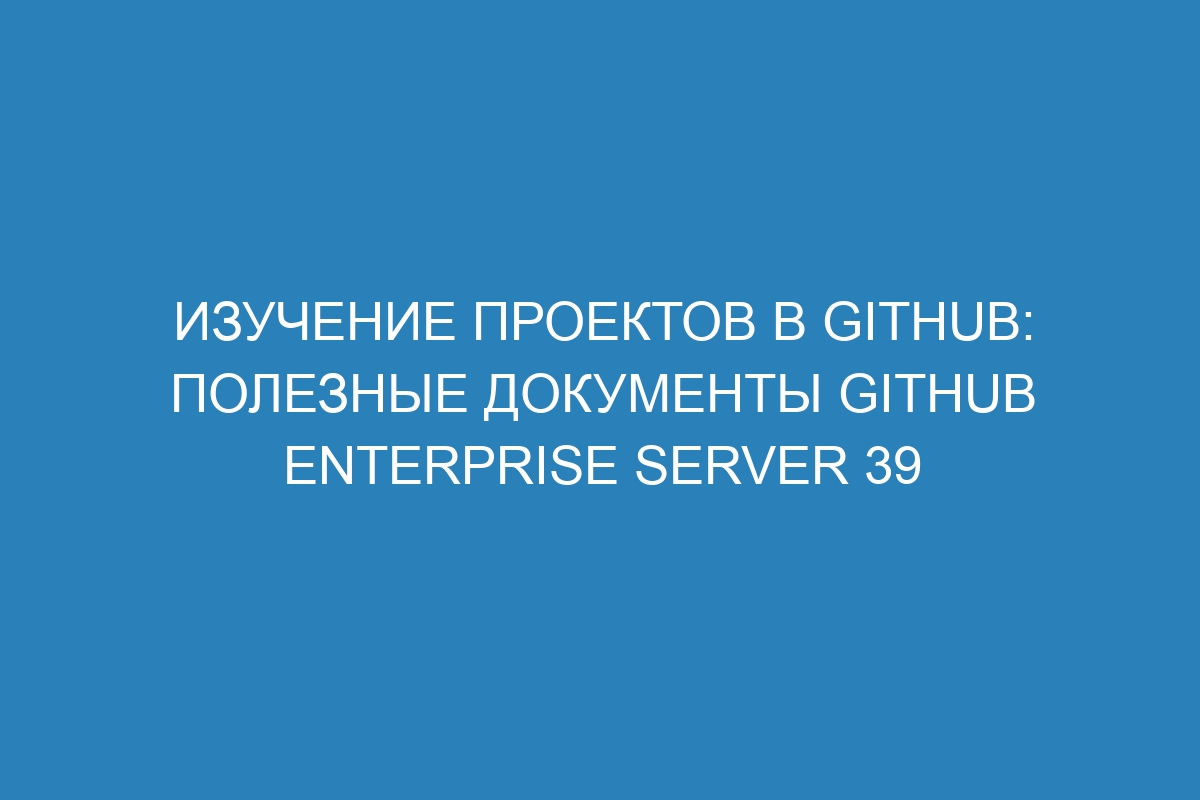 Изучение проектов в GitHub: полезные документы GitHub Enterprise Server 39