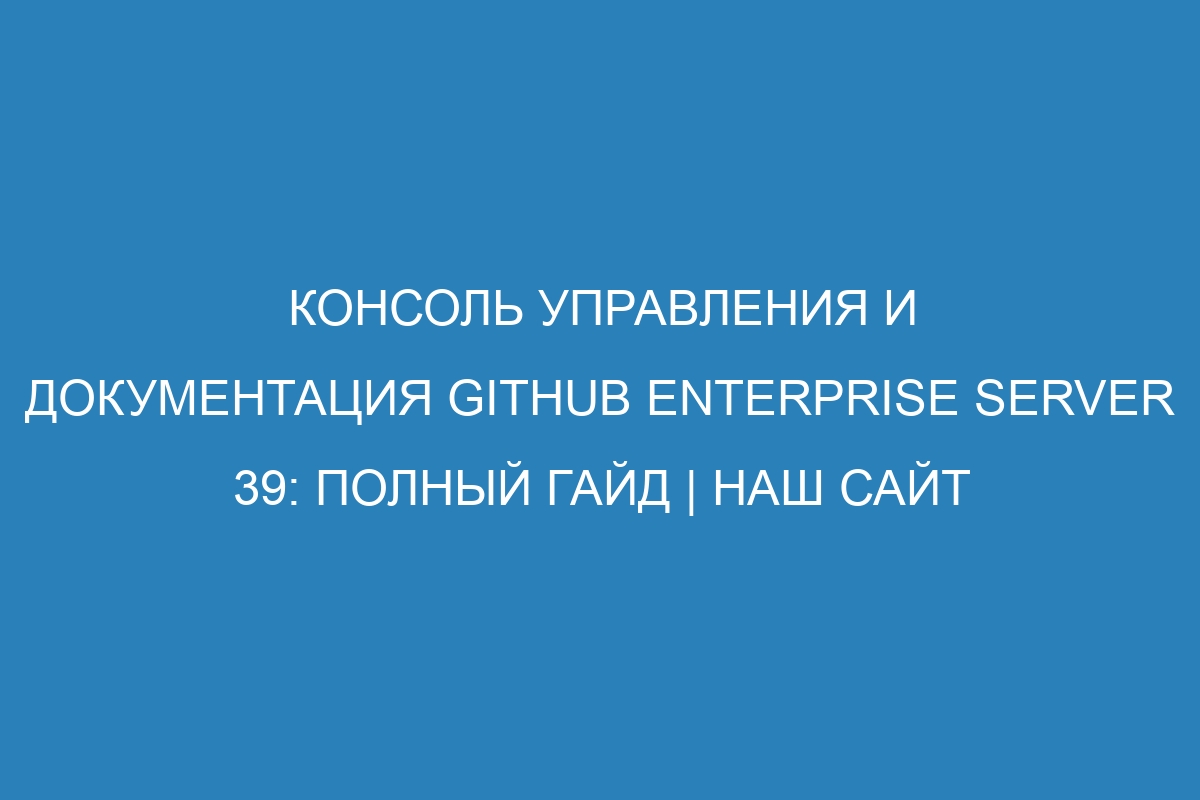 Консоль управления и документация GitHub Enterprise Server 39: полный гайд | Наш сайт