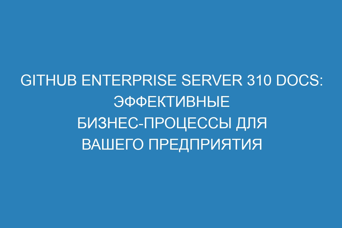 GitHub Enterprise Server 310 Docs: эффективные бизнес-процессы для вашего предприятия