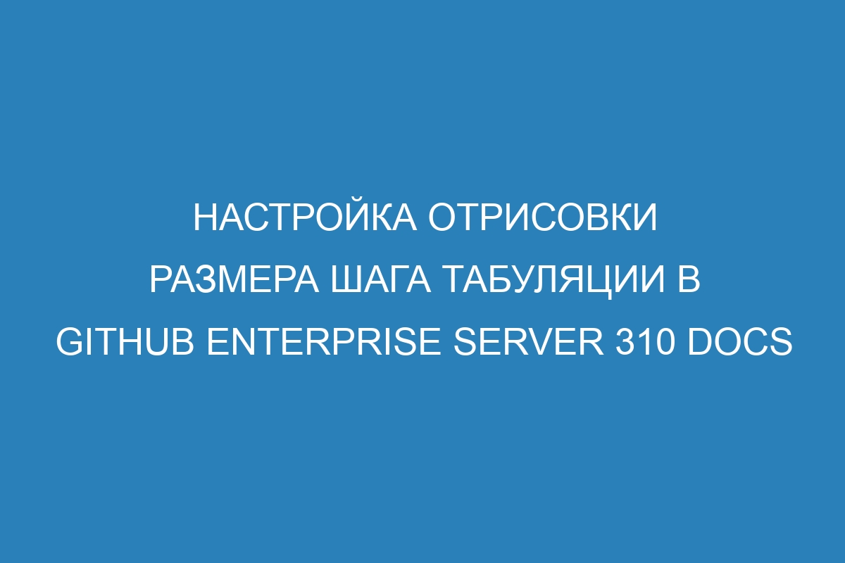 Настройка отрисовки размера шага табуляции в GitHub Enterprise Server 310 Docs