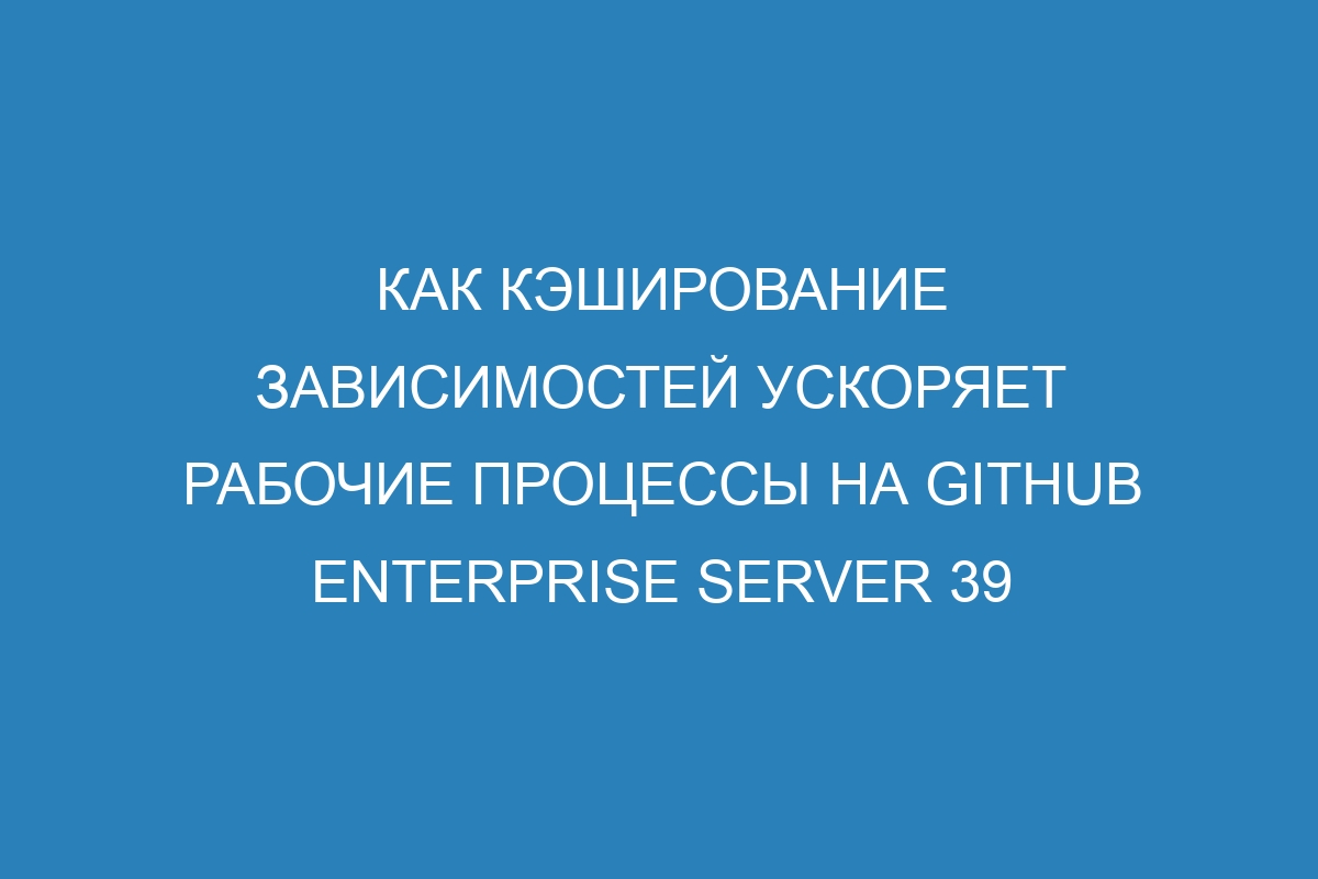 Как кэширование зависимостей ускоряет рабочие процессы на GitHub Enterprise Server 39