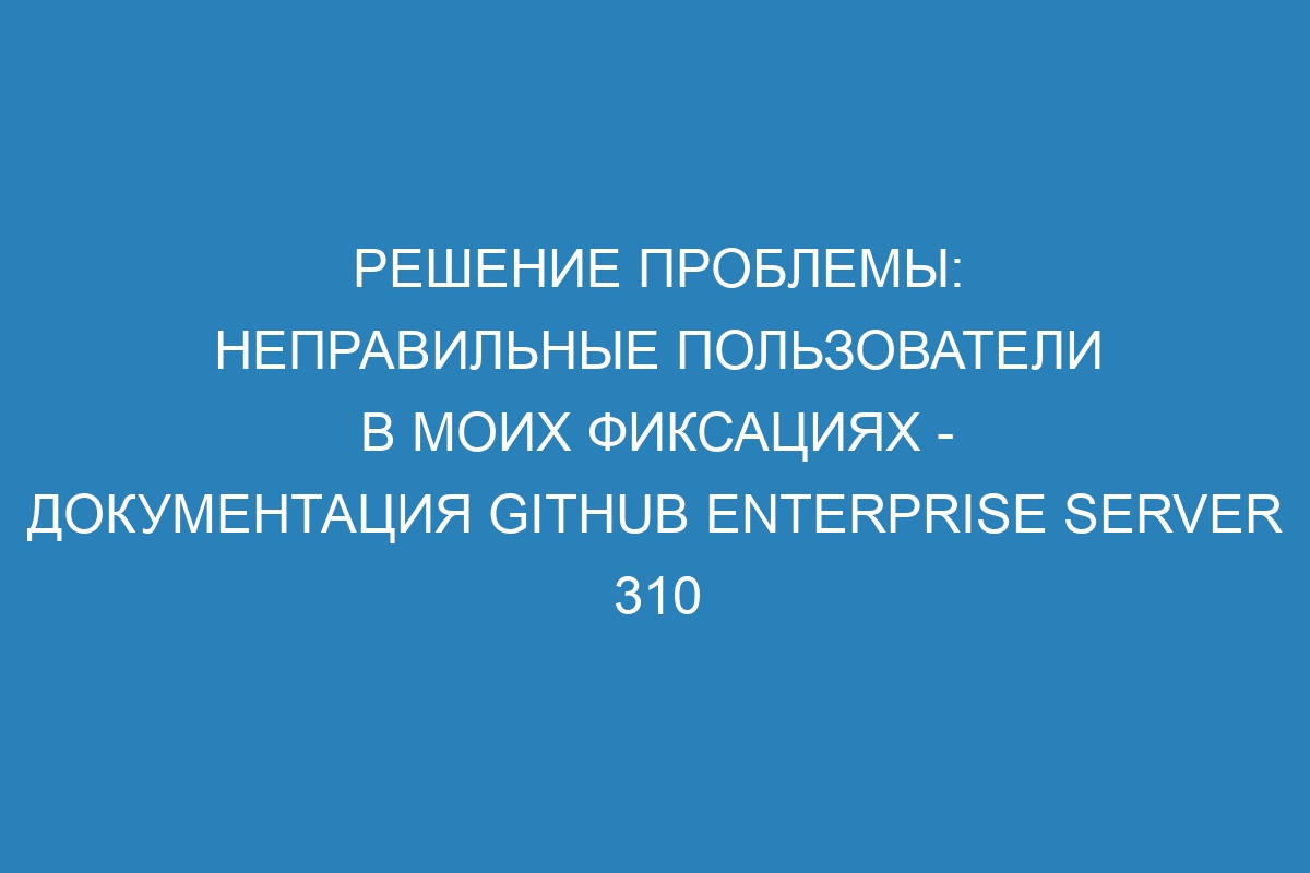 Решение проблемы: неправильные пользователи в моих фиксациях - Документация GitHub Enterprise Server 310