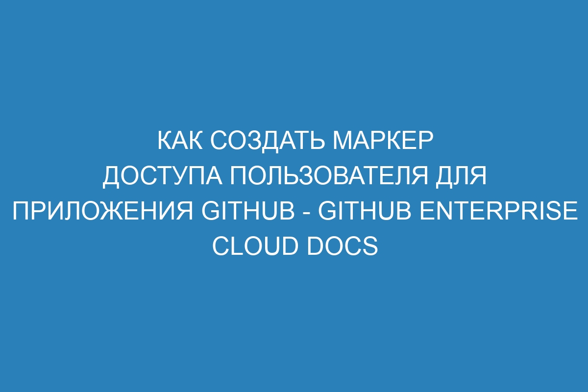 Как создать маркер доступа пользователя для приложения GitHub - GitHub Enterprise Cloud Docs