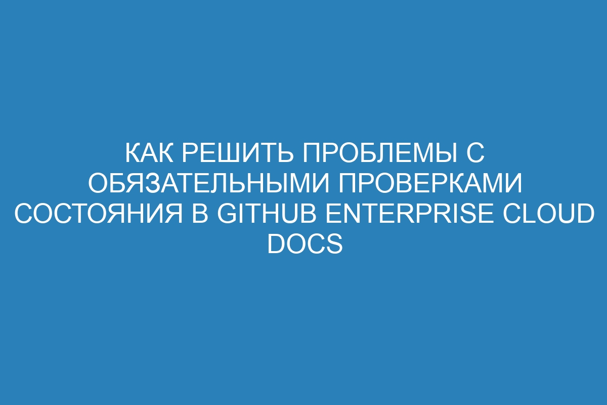 Как решить проблемы с обязательными проверками состояния в GitHub Enterprise Cloud Docs