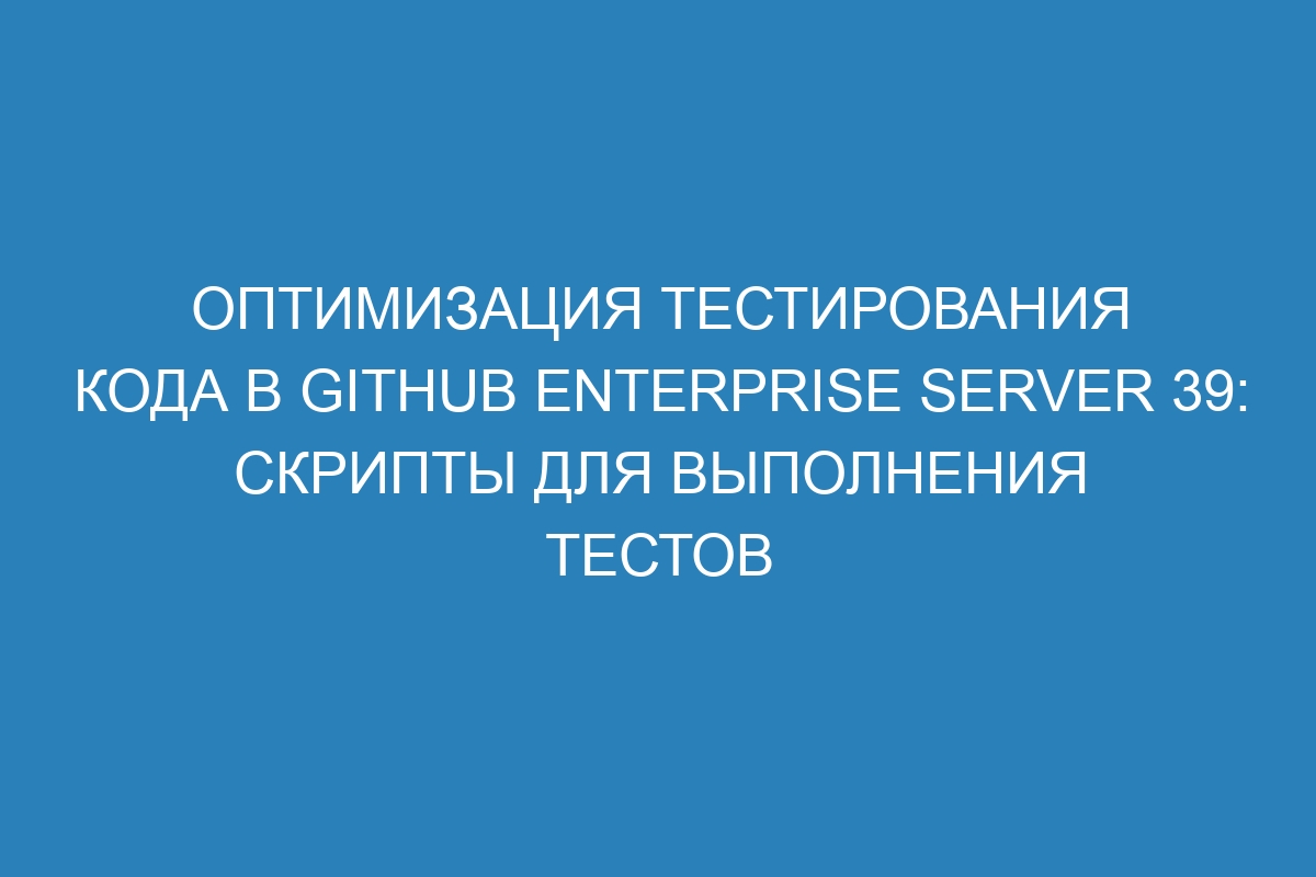 Оптимизация тестирования кода в GitHub Enterprise Server 39: скрипты для выполнения тестов