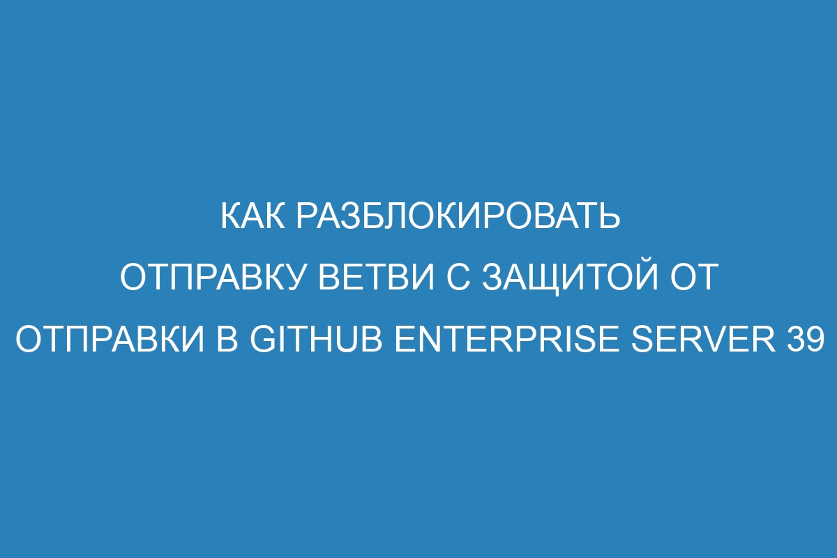 Как разблокировать отправку ветви с защитой от отправки в GitHub Enterprise Server 39