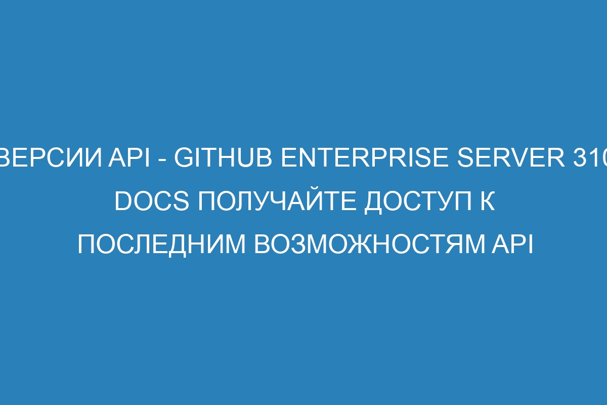 Версии API - GitHub Enterprise Server 310 Docs Получайте доступ к последним возможностям API