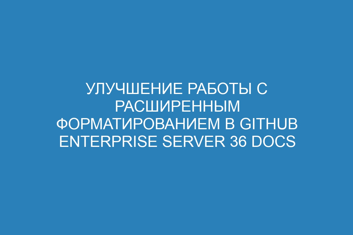 Улучшение работы с расширенным форматированием в GitHub Enterprise Server 36 Docs