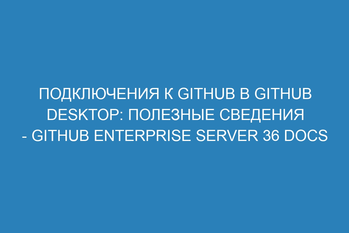 Подключения к GitHub в GitHub Desktop: полезные сведения - GitHub Enterprise Server 36 Docs