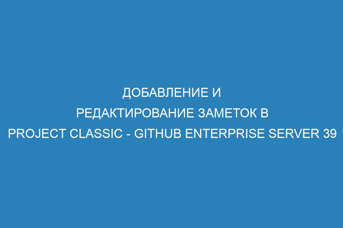 Добавление и редактирование заметок в project classic - GitHub Enterprise Server 39