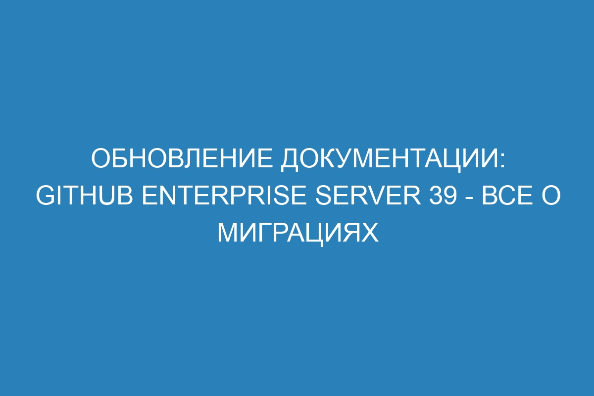 Обновление документации: GitHub Enterprise Server 39 - все о миграциях