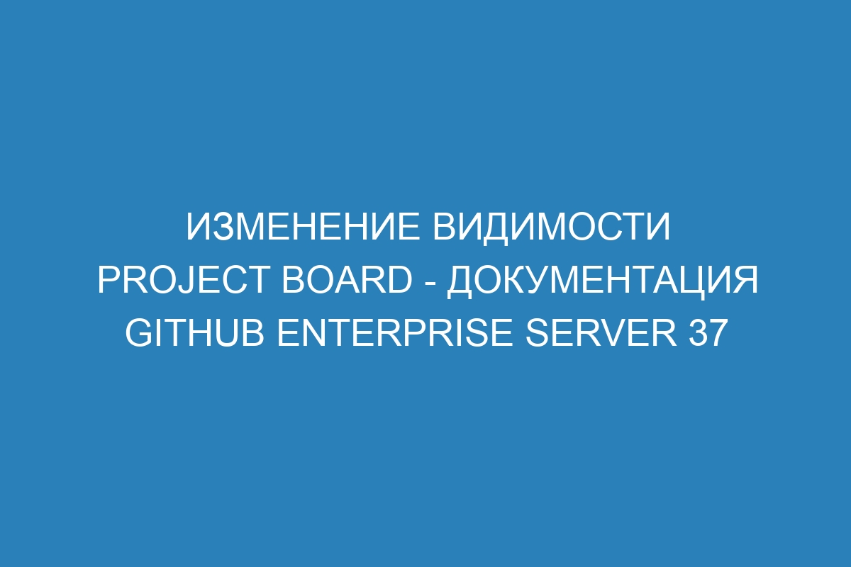 Изменение видимости project board - документация GitHub Enterprise Server 37