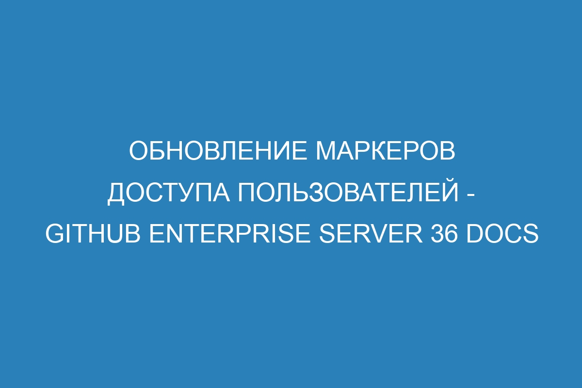 Обновление маркеров доступа пользователей - GitHub Enterprise Server 36 Docs