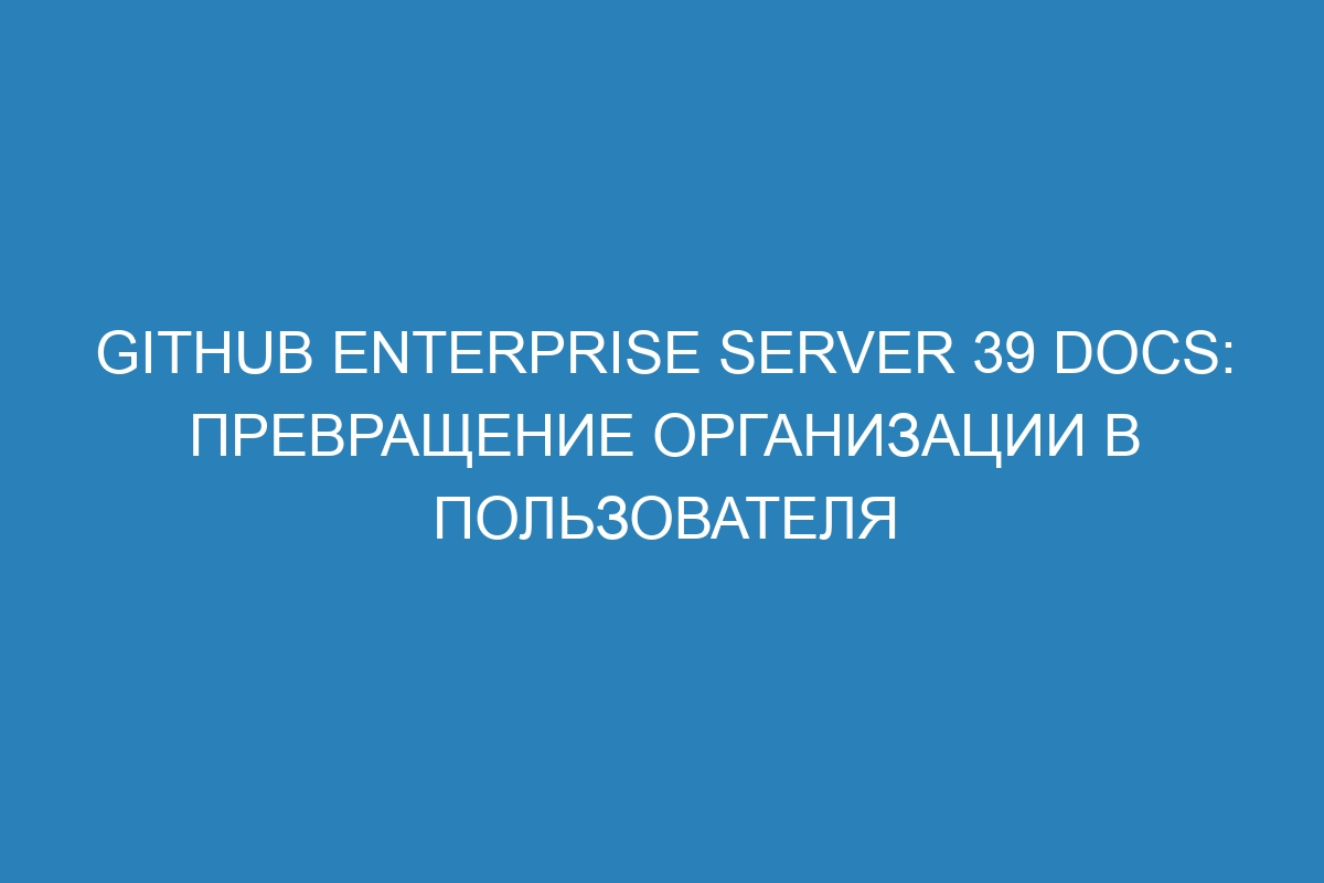 GitHub Enterprise Server 39 Docs: Превращение организации в пользователя