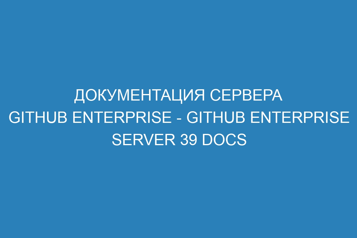 Документация сервера GitHub Enterprise - GitHub Enterprise Server 39 Docs