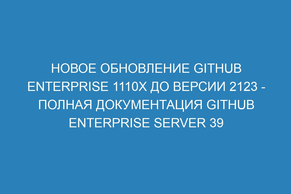 Новое обновление GitHub Enterprise 1110x до версии 2123 - полная документация GitHub Enterprise Server 39